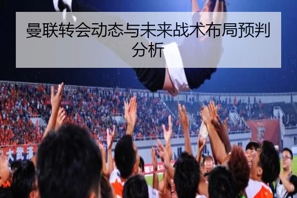 曼联转会动态与未来战术布局预判分析